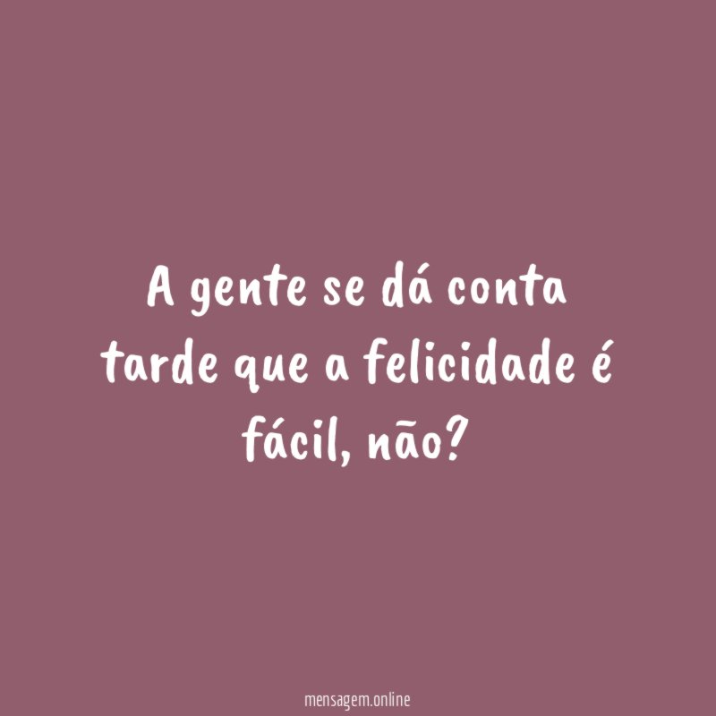 A gente se dá conta tarde que a felicidade é fácil