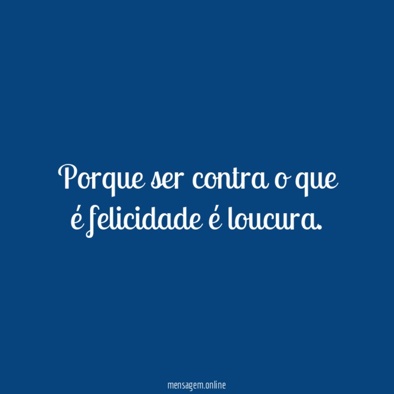 Porque ser contra o que é felicidade é loucura