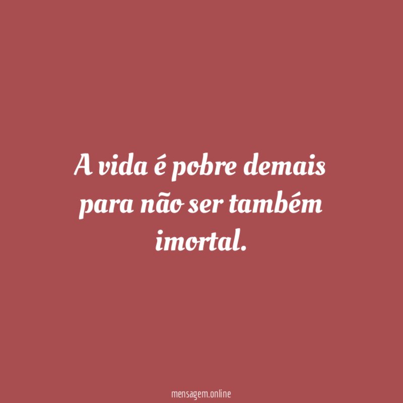 A vida é pobre demais para não ser também imortal