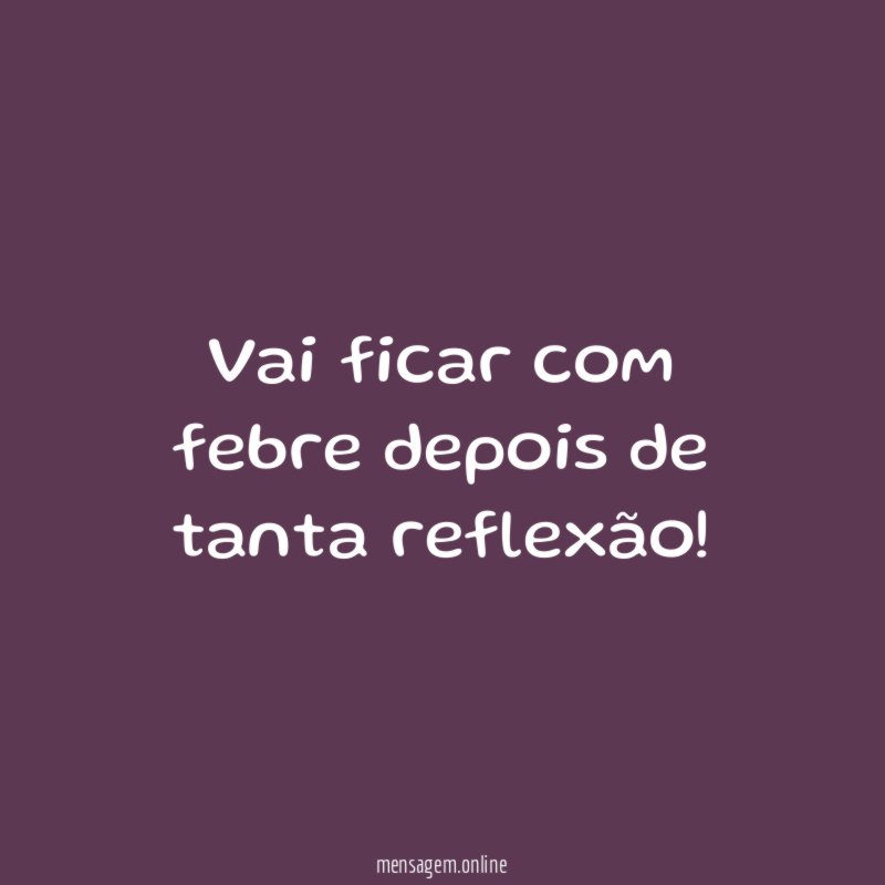 Vai ficar com febre depois de tanta reflexão