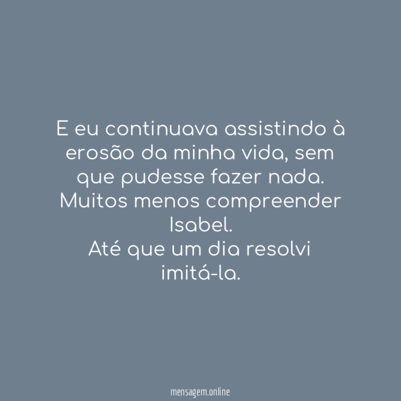 E eu continuava assistindo à erosão da minha vida, sem que pudesse fazer nada. Muitos menos compreender Isabel.
