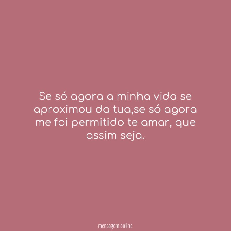 Se só agora a minha vida se aproximou da tua