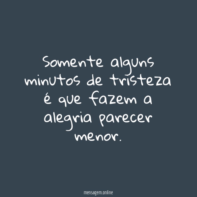 Somente alguns minutos de tristeza é que fazem a alegria parecer menor