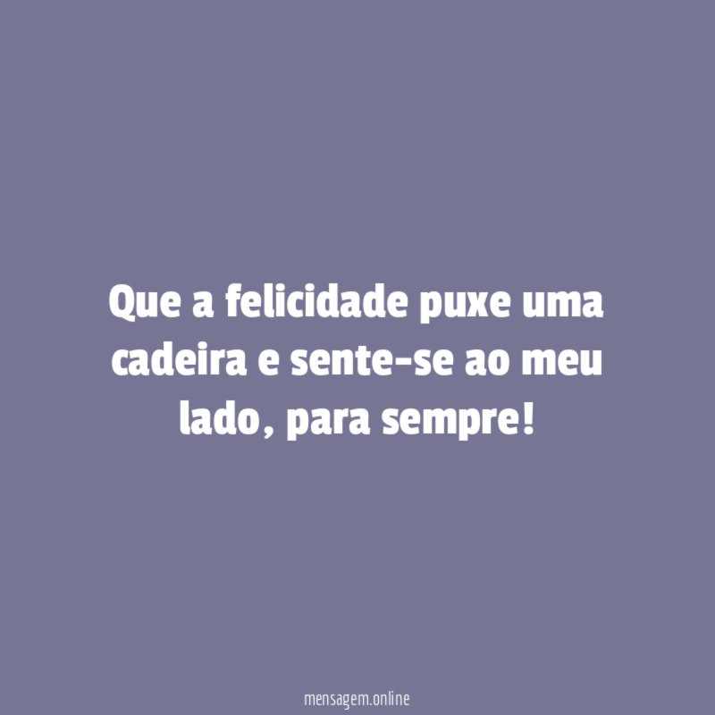 Que a felicidade puxe uma cadeira e sente-se ao meu lado