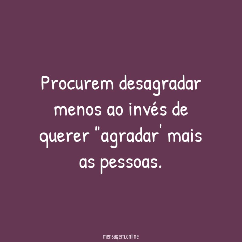 Procurem desagradar menos ao invés de querer "agradar' mais as pessoas