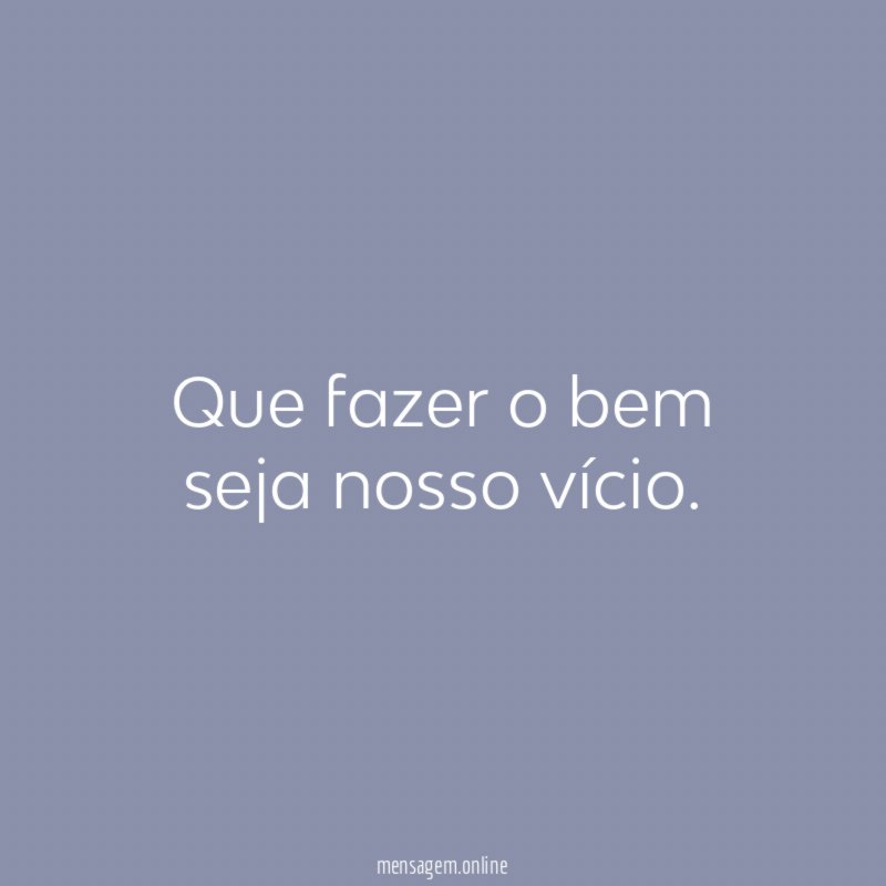 Que fazer o bem seja nosso vício