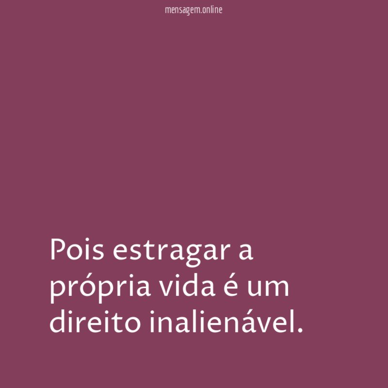 Pois estragar a própria vida é um direito inalienável