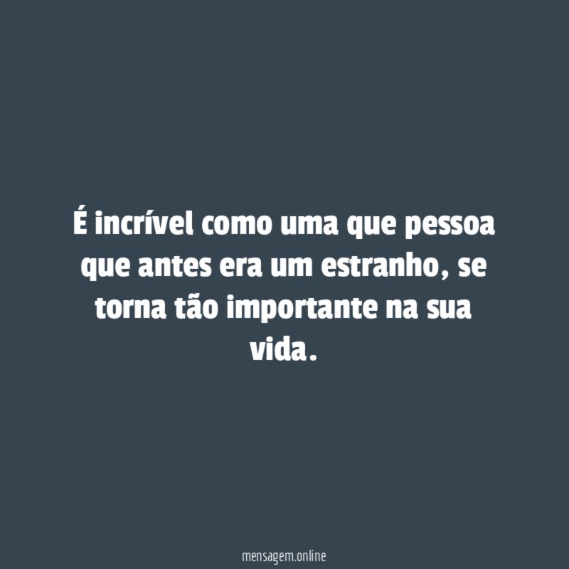 É incrível como uma que pessoa que antes era um estranho