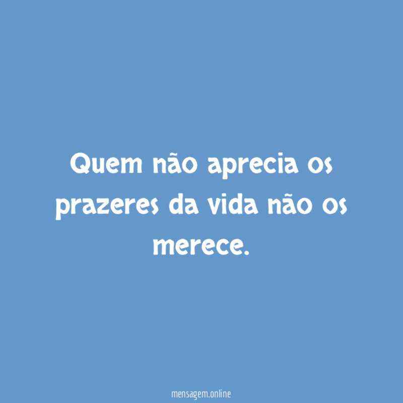 Quem não aprecia os prazeres da vida não os merece