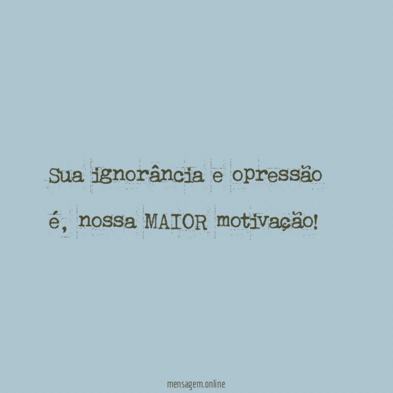 Sua ignorância e opressão é