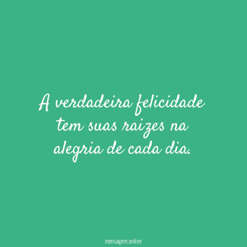 A verdadeira felicidade tem suas raizes na alegria de cada dia