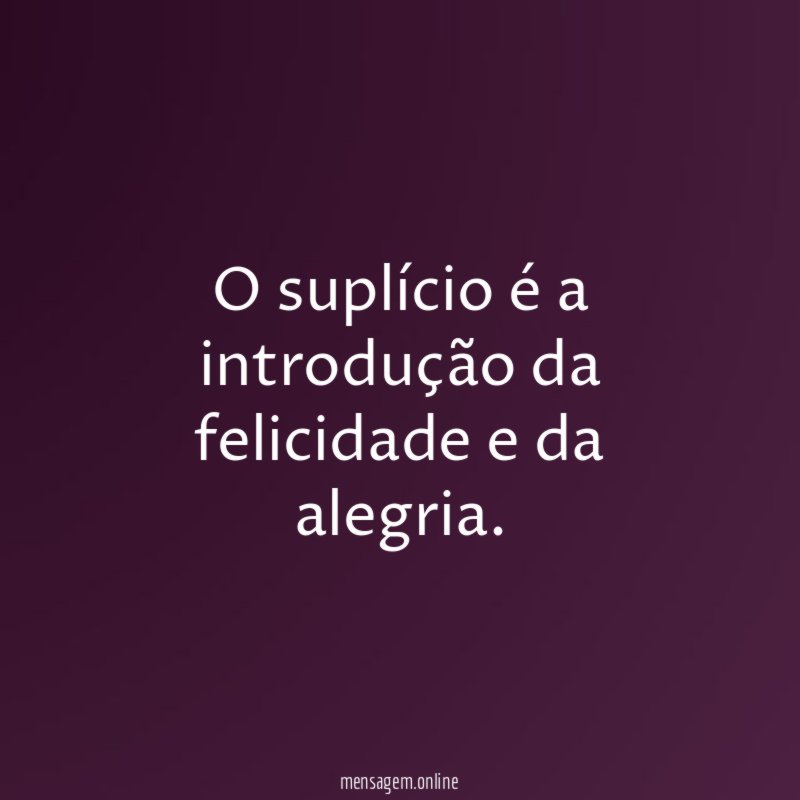 O suplício é a introdução da felicidade e da alegria