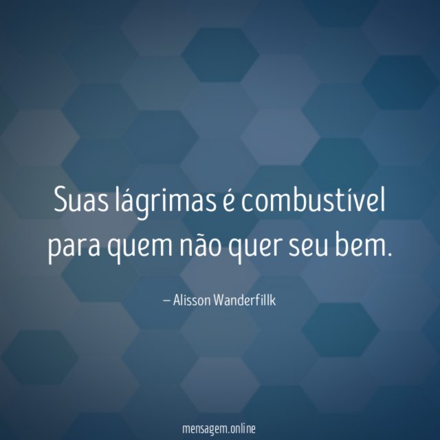Suas lágrimas é combustível para quem não quer seu bem