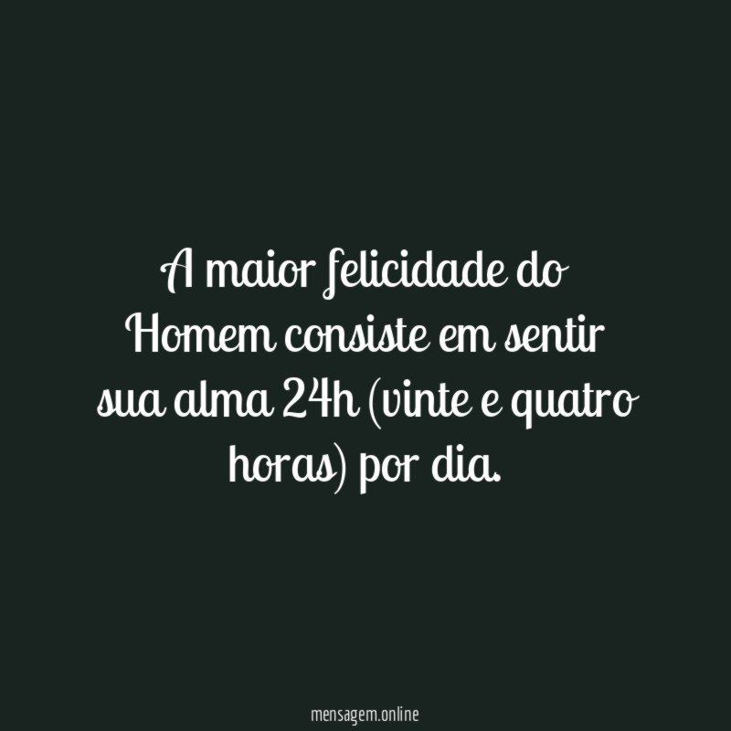 A maior felicidade do Homem consiste em sentir