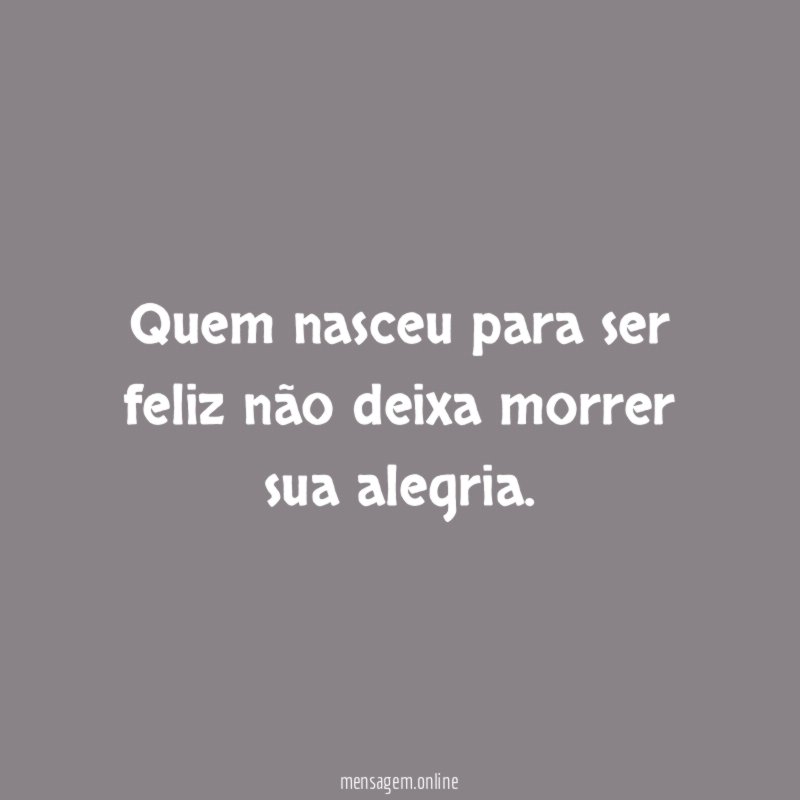 Quem nasceu para ser feliz não deixa morrer sua alegria