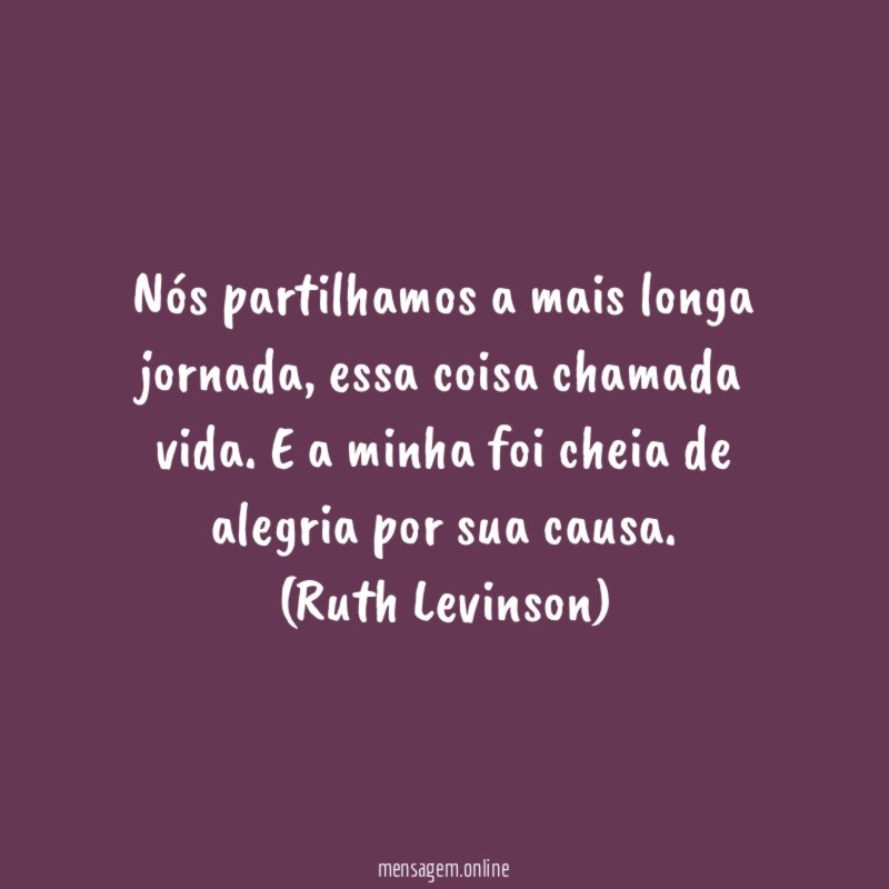 Nós partilhamos a mais longa jornada, essa coisa chamada vida. E a minha foi cheia de alegria por sua causa.