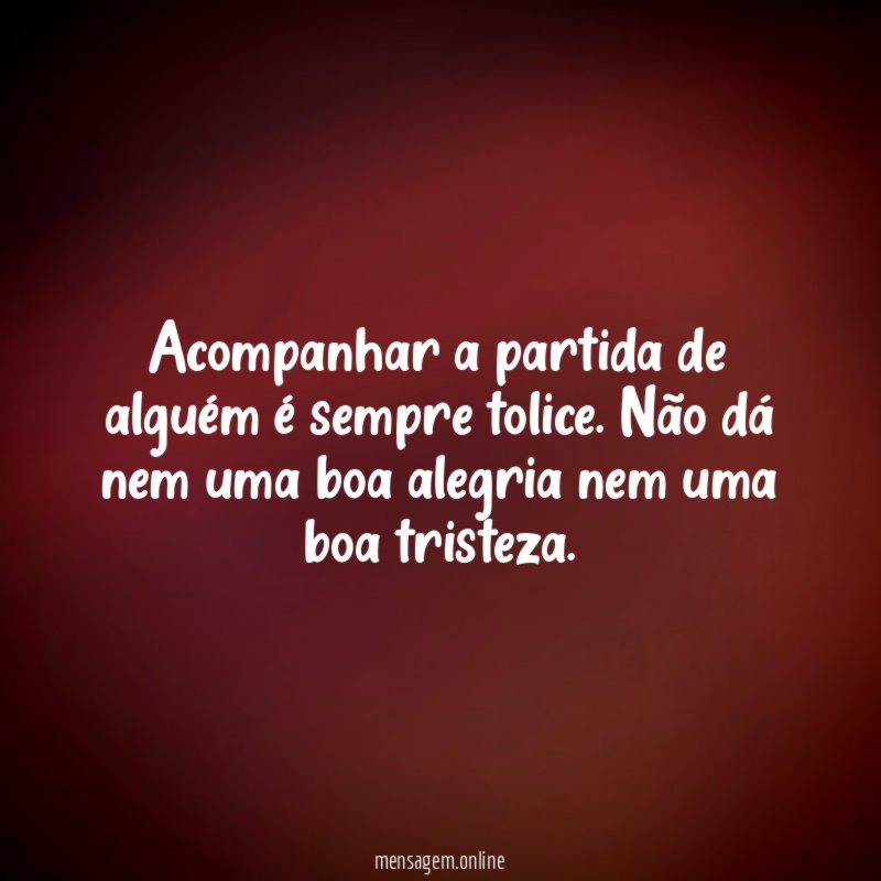 Acompanhar a partida de alguém é sempre tolice