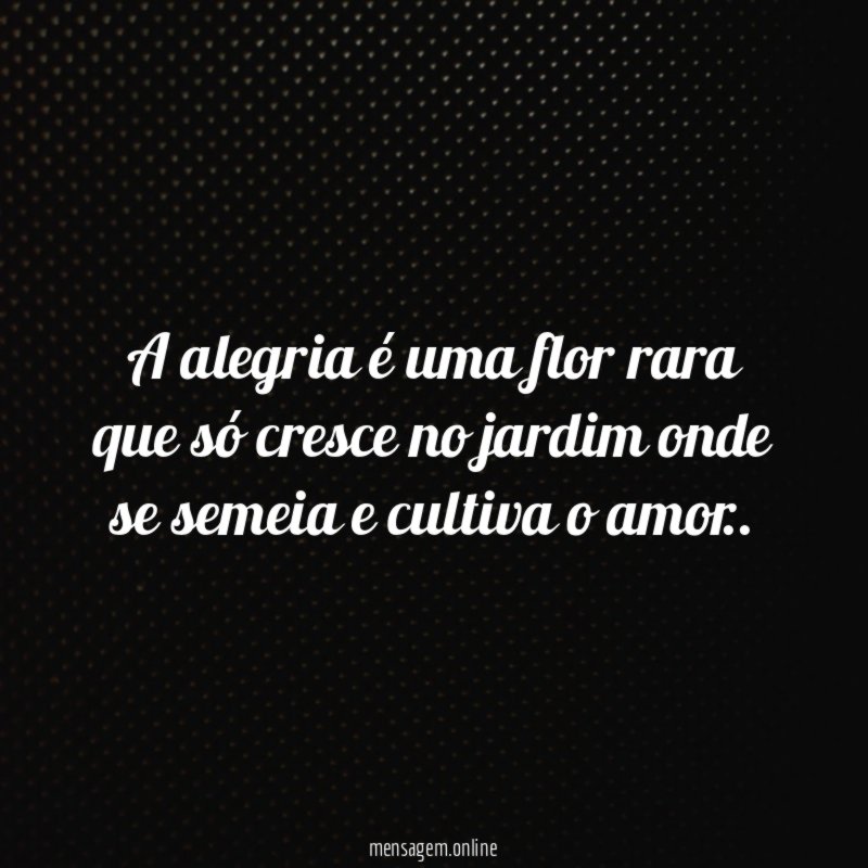 A alegria é uma flor rara que só