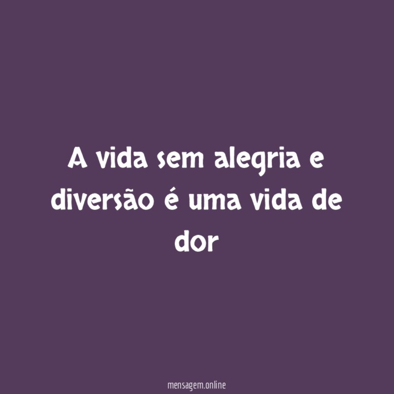 A vida sem alegria e diversão é uma vida de dor