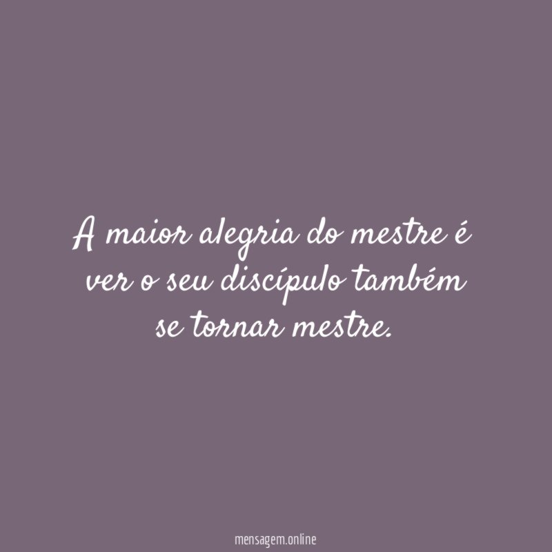 A maior alegria do mestre é ver