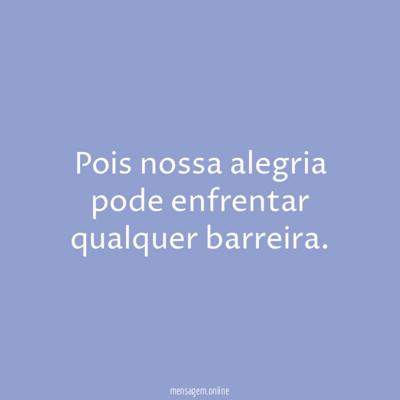 Pois nossa alegria pode enfrentar qualquer barreira