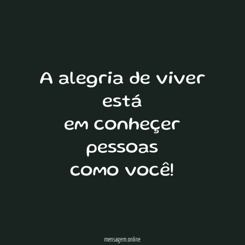 A alegria de viver está em conheçer pessoas como você