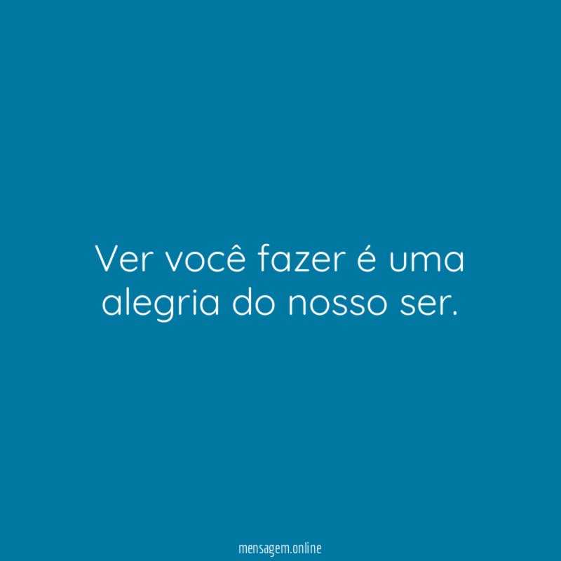 Ver você fazer é uma alegria do nosso ser