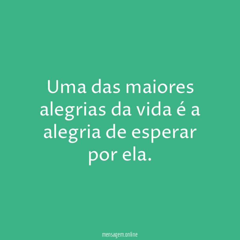 Uma das maiores alegrias da vida é a alegria de esperar por ela
