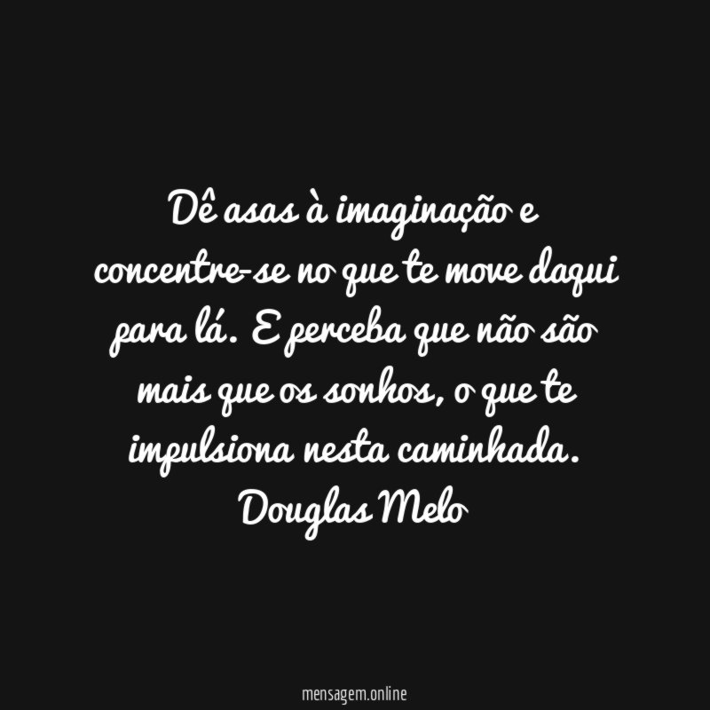 Dê asas à imaginação e concentre-se no que te move daqui para lá. E perceba que não são mais que os sonhos, o que te impulsiona nesta caminhada.