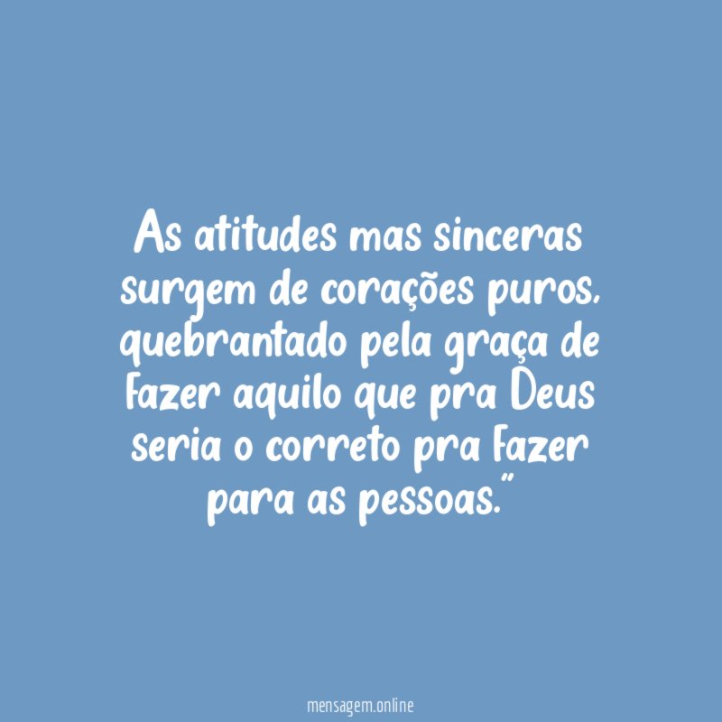 "As atitudes mas sinceras surgem de corações puros, quebrantado pela graça de fazer aquilo que pra Deus seria o correto pra fazer para as pessoas."