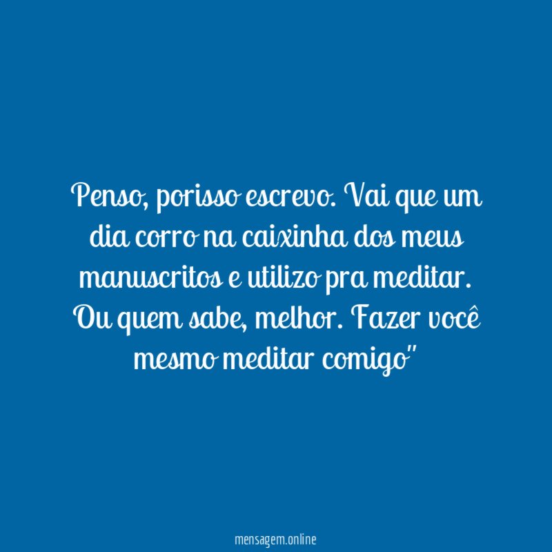 "Penso, porisso escrevo. Vai que um dia corro na caixinha dos meus manuscritos e utilizo pra meditar. Ou quem sabe, melhor. Fazer você mesmo meditar comigo"