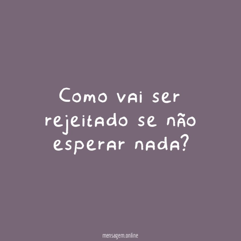 Como vai ser rejeitado se não esperar nada