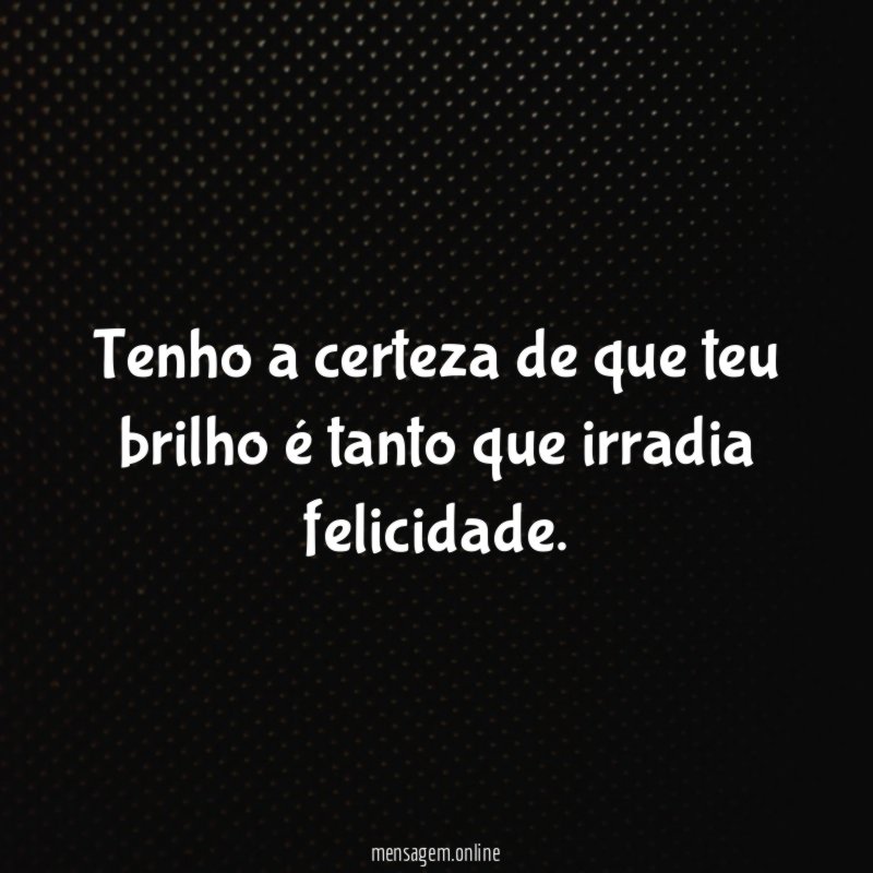 Tenho a certeza de que teu brilho é tanto que irradia felicidade