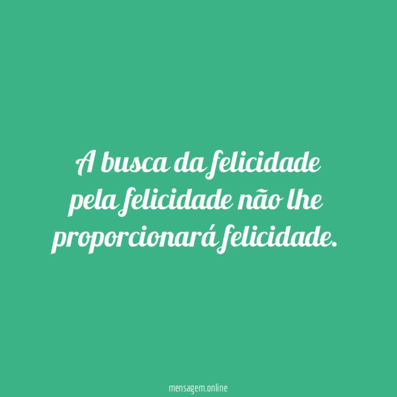 A busca da felicidade pela felicidade não lhe proporcionará felicidade