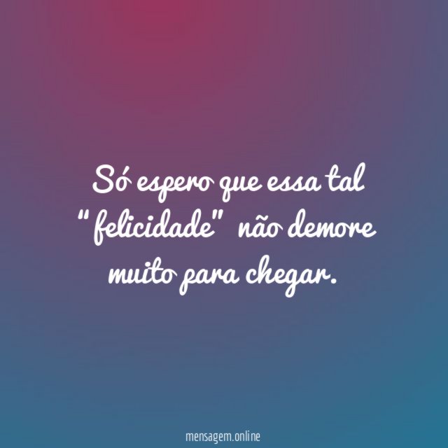 Só espero que essa tal “felicidade” não demore muito para chegar