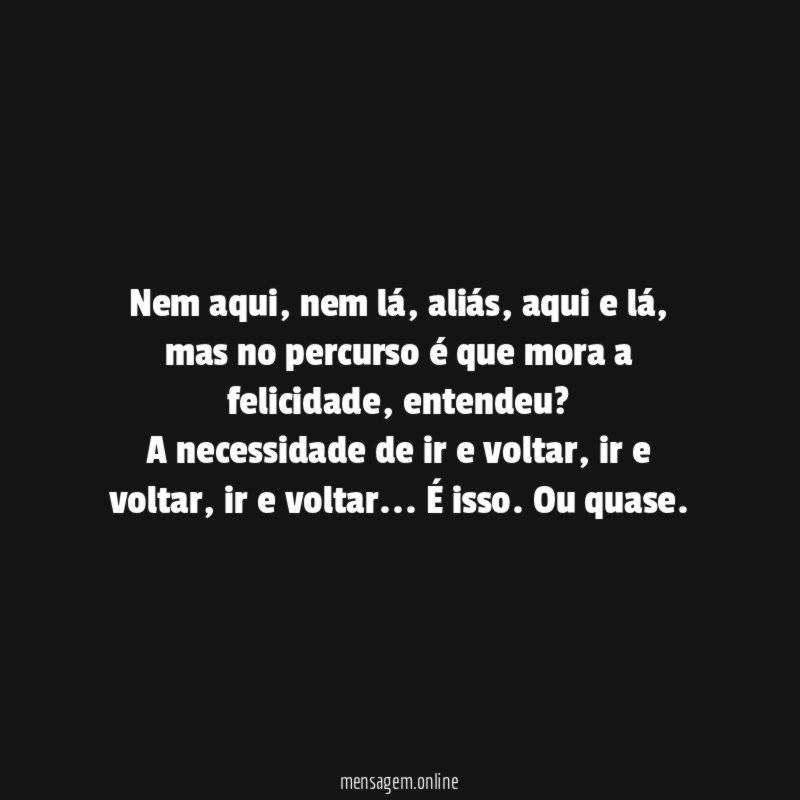 Nem aqui, nem lá, aliás, aqui e lá, mas no percurso é que mora a felicidade, entendeu?