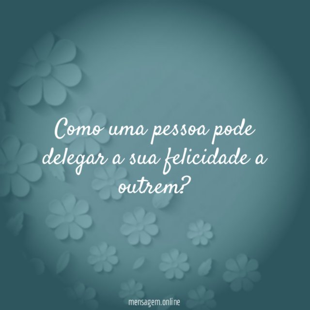 Como uma pessoa pode delegar a sua felicidade a outrem