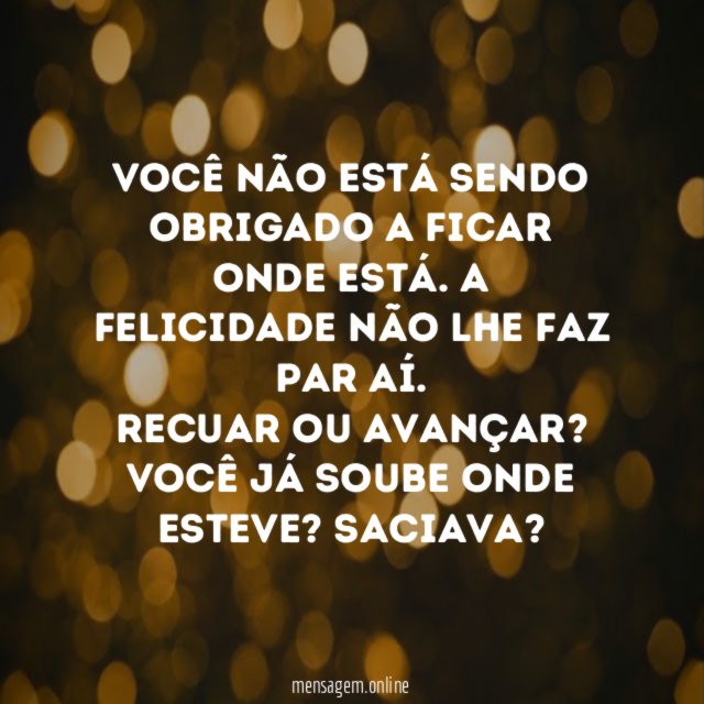 Você não está sendo obrigado a ficar onde está. A felicidade não lhe faz par aí.