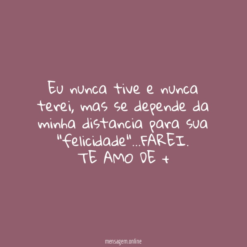 eu nunca tive e nunca terei, mas se depende da minha distancia para sua "felicidade"…FAREI.