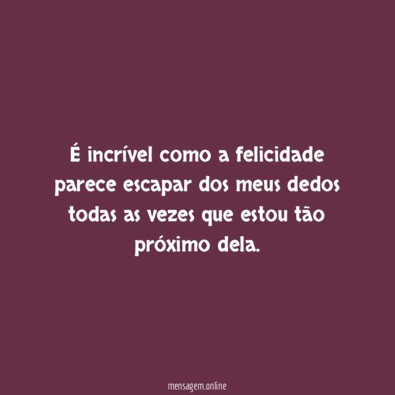 É incrível como a felicidade parece escapar dos
