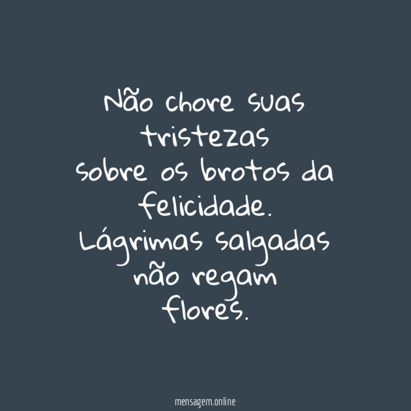 Não chore suas
tristezas
sobre os brotos da
felicidade.
Lágrimas salgadas não regam
flores.