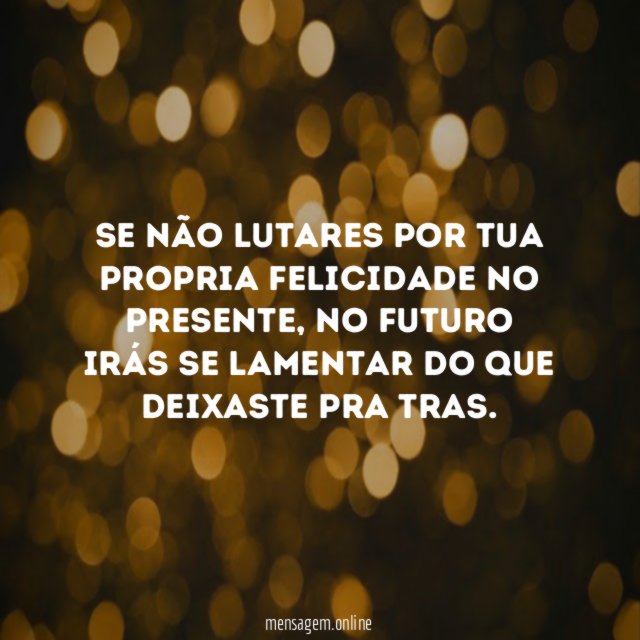 Se não lutares por tua propria felicidade no presente