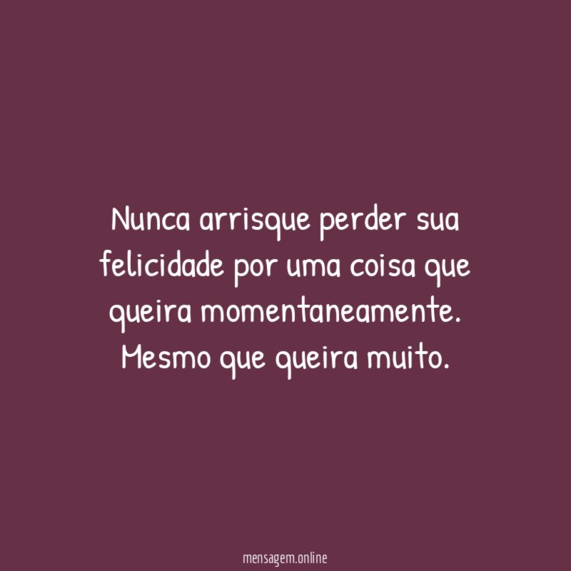 Nunca arrisque perder sua felicidade por uma coisa que queira momentaneamente