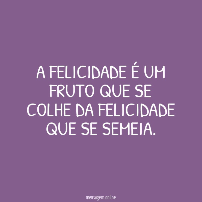 A FELICIDADE É UM FRUTO QUE SE COLHE DA FELICIDADE QUE SE SEMEIA