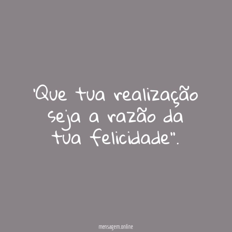 Que tua realização seja a razão da tua felicidade''