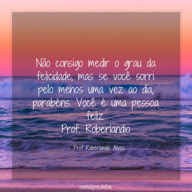 Não consigo medir o grau da felicidade, mas se você sorri pelo menos uma vez ao dia, parabéns. Você é uma pessoa feliz.