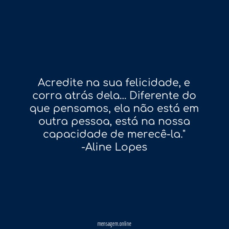 "Acredite na sua felicidade, e corra atrás dela… Diferente do que pensamos, ela não está em outra pessoa, está na nossa capacidade de merecê-la."