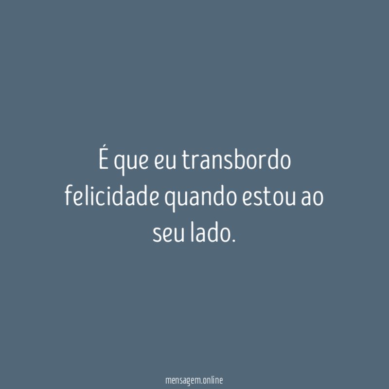 É que eu transbordo felicidade quando estou ao seu lado