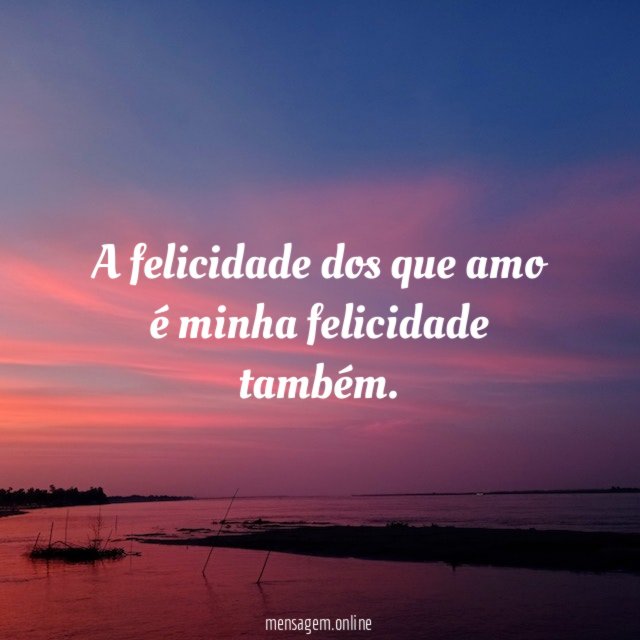 A felicidade dos que amo é minha felicidade também