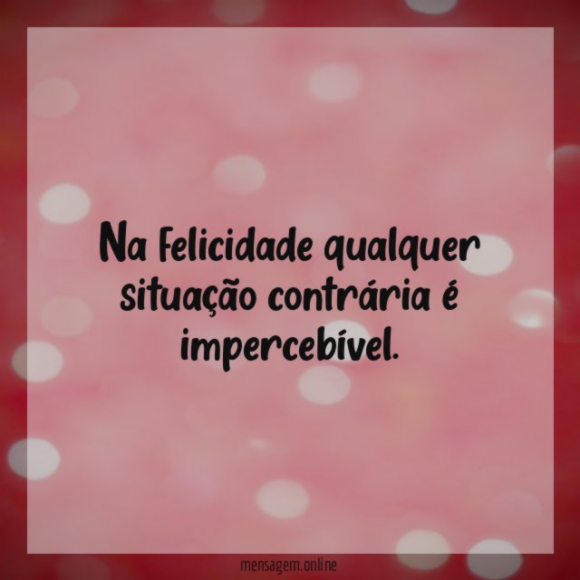 Na felicidade qualquer situação contrária é impercebível